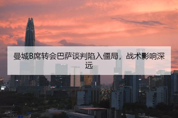 曼城B席转会巴萨谈判陷入僵局，战术影响深远