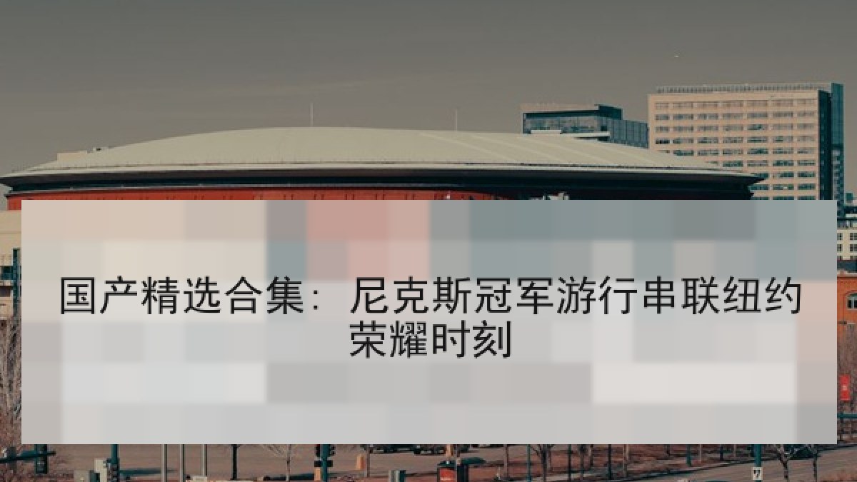 国产精选合集: 尼克斯冠军游行串联纽约荣耀时刻