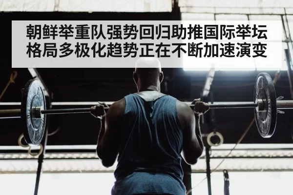 朝鲜举重队强势回归助推国际举坛格局多极化趋势正在不断加速演变