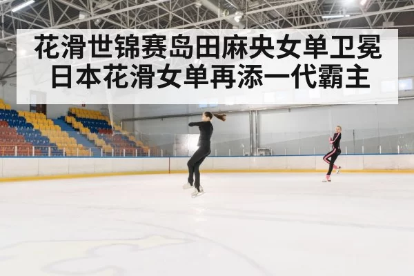 花滑世锦赛岛田麻央女单卫冕 日本花滑女单再添一代霸主