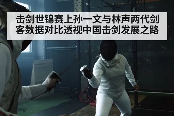 击剑世锦赛上孙一文与林声两代剑客数据对比透视中国击剑发展之路
