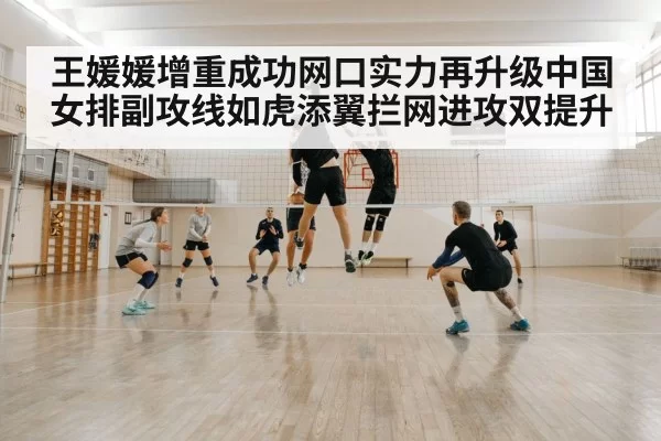 王媛媛增重成功网口实力再升级中国女排副攻线如虎添翼拦网进攻双提升